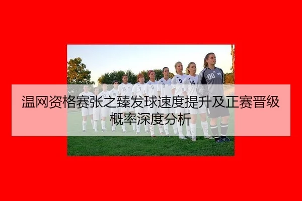 温网资格赛张之臻发球速度提升及正赛晋级概率深度分析